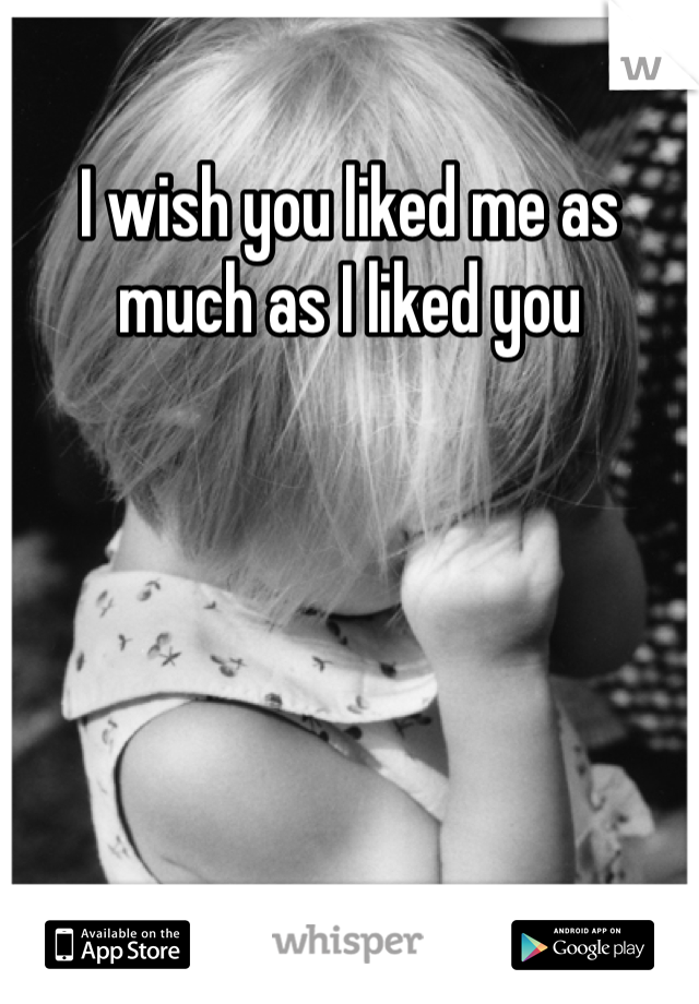 I wish you liked me as much as I liked you