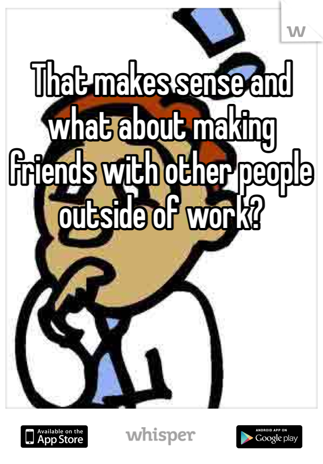 That makes sense and what about making friends with other people outside of work? 