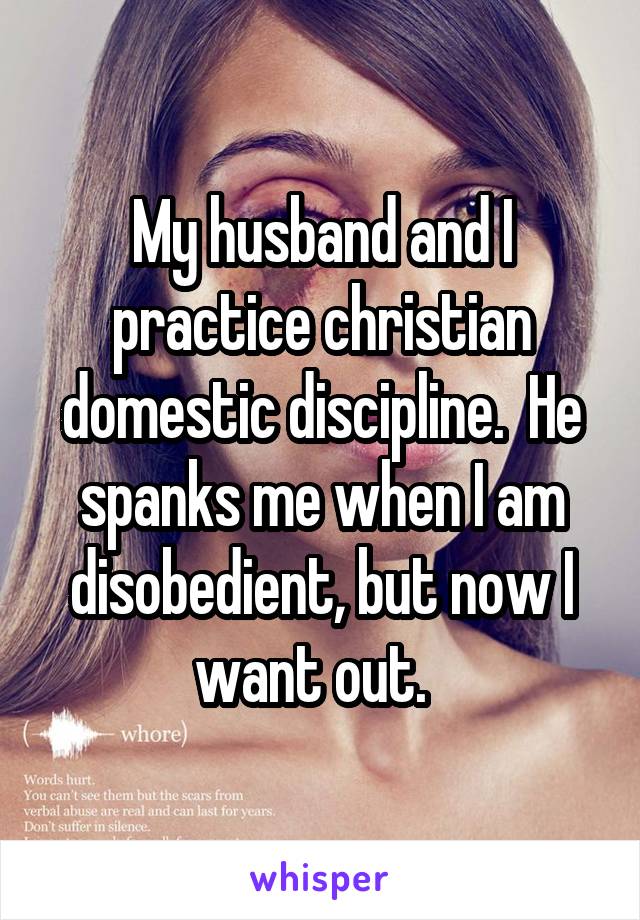 My husband and I practice christian domestic discipline.  He spanks me when I am disobedient, but now I want out.  