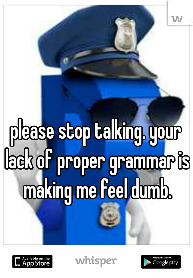 please stop talking. your lack of proper grammar is making me feel dumb.