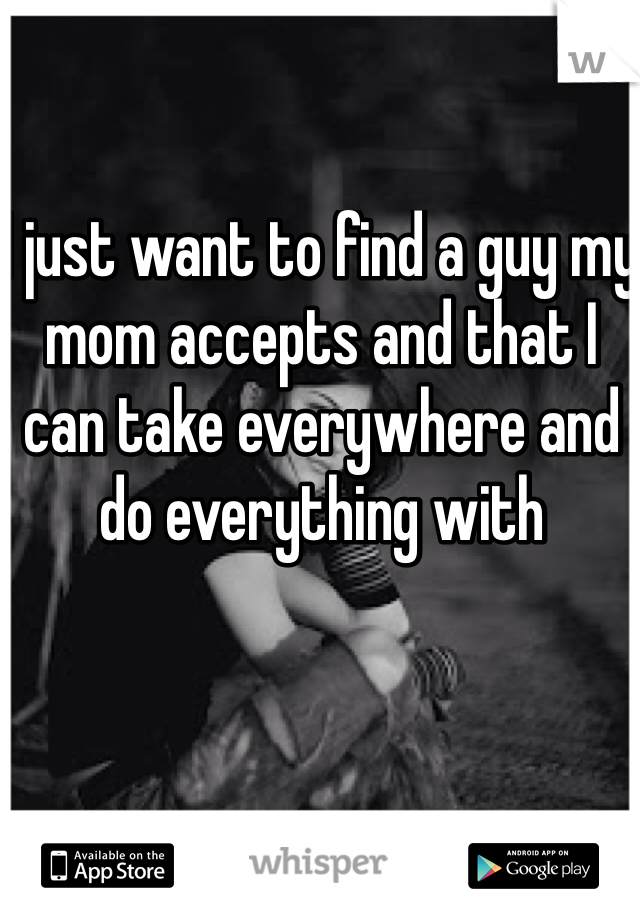 I just want to find a guy my mom accepts and that I can take everywhere and do everything with 