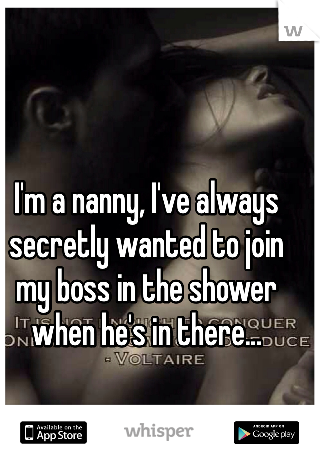I'm a nanny, I've always secretly wanted to join my boss in the shower when he's in there... 