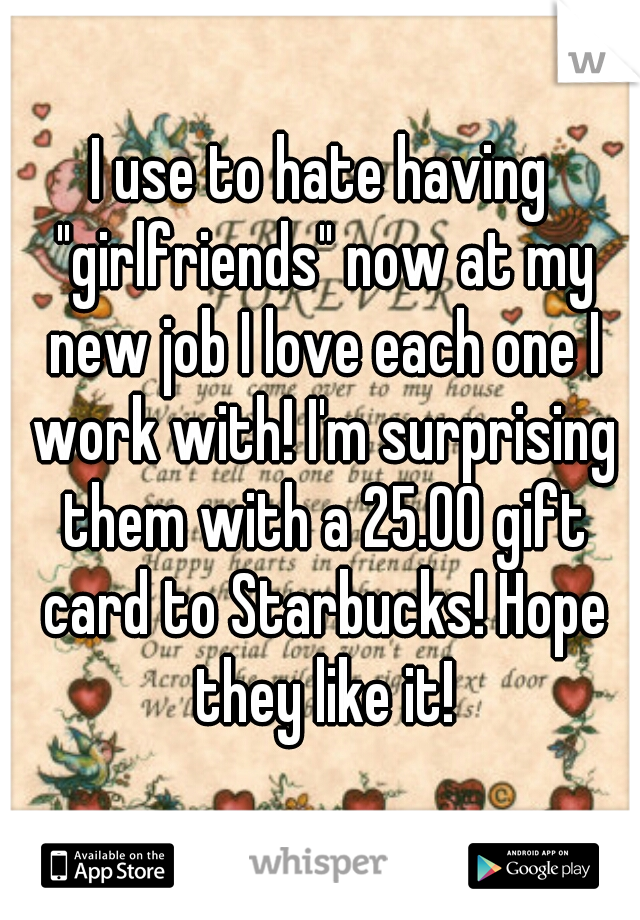 I use to hate having "girlfriends" now at my new job I love each one I work with! I'm surprising them with a 25.00 gift card to Starbucks! Hope they like it!