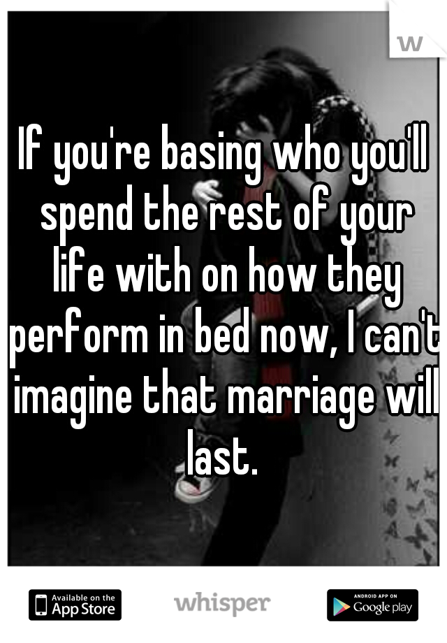If you're basing who you'll spend the rest of your life with on how they perform in bed now, I can't imagine that marriage will last. 