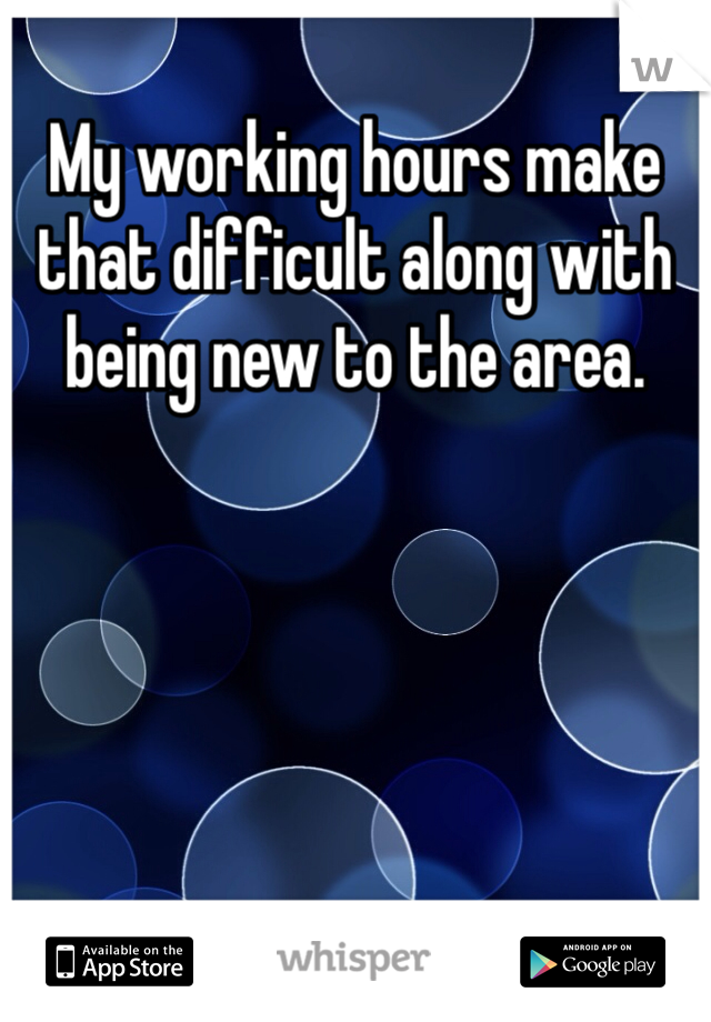 My working hours make that difficult along with being new to the area.