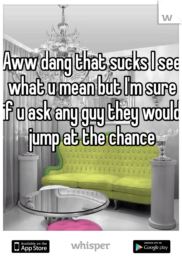 Aww dang that sucks I see what u mean but I'm sure if u ask any guy they would jump at the chance