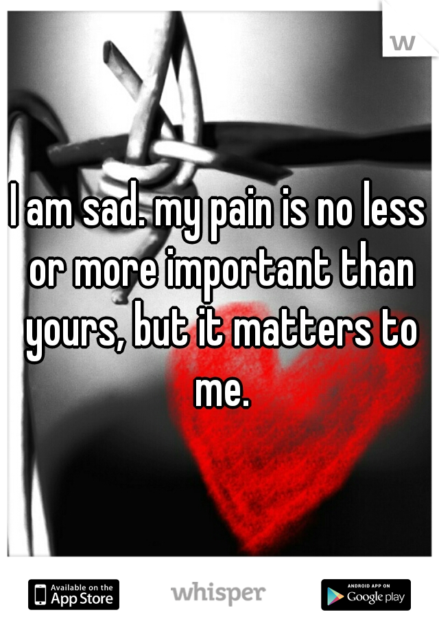 I am sad. my pain is no less or more important than yours, but it matters to me.