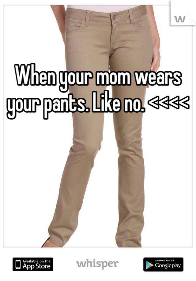 When your mom wears your pants. Like no. <<<<