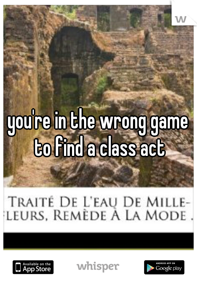you're in the wrong game to find a class act