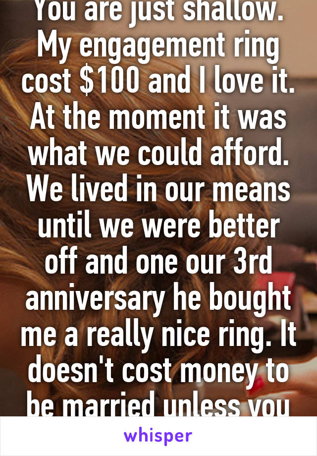 You are just shallow. My engagement ring cost $100 and I love it. At the moment it was what we could afford. We lived in our means until we were better off and one our 3rd anniversary he bought me a really nice ring. It doesn't cost money to be married unless you are shallow. 