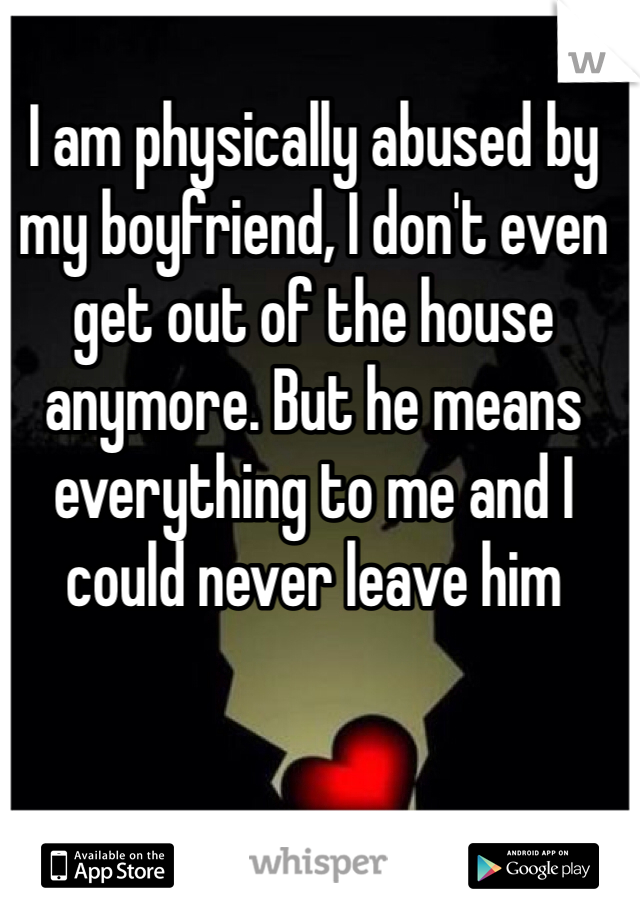 I am physically abused by my boyfriend, I don't even get out of the house anymore. But he means everything to me and I could never leave him 