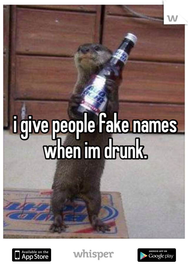 i give people fake names when im drunk.