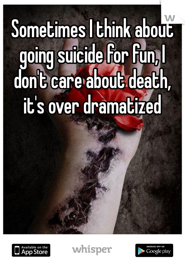Sometimes I think about going suicide for fun, I don't care about death, it's over dramatized 