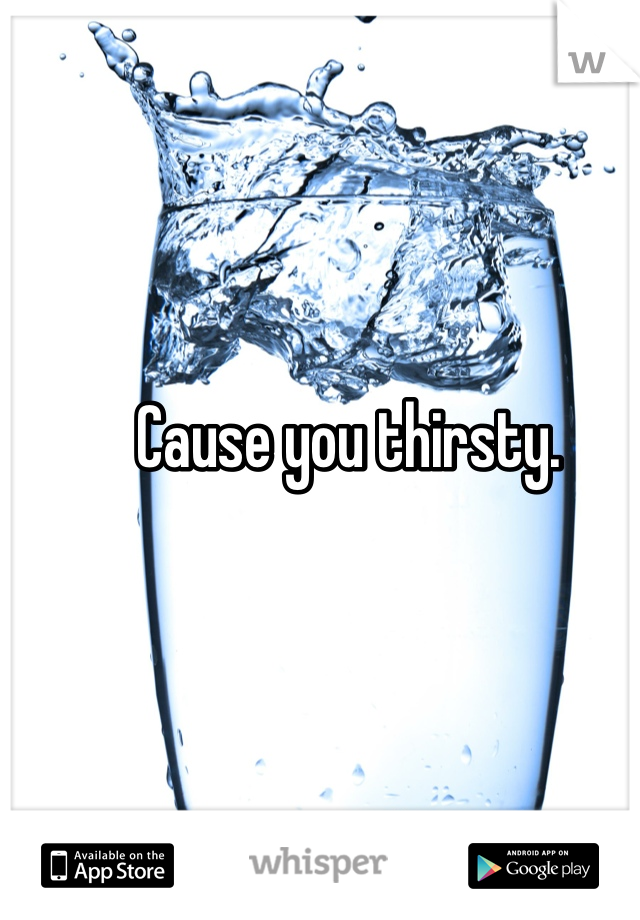 Cause you thirsty. 