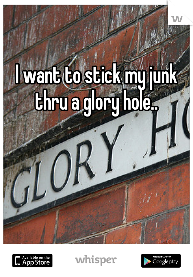I want to stick my junk thru a glory hole..