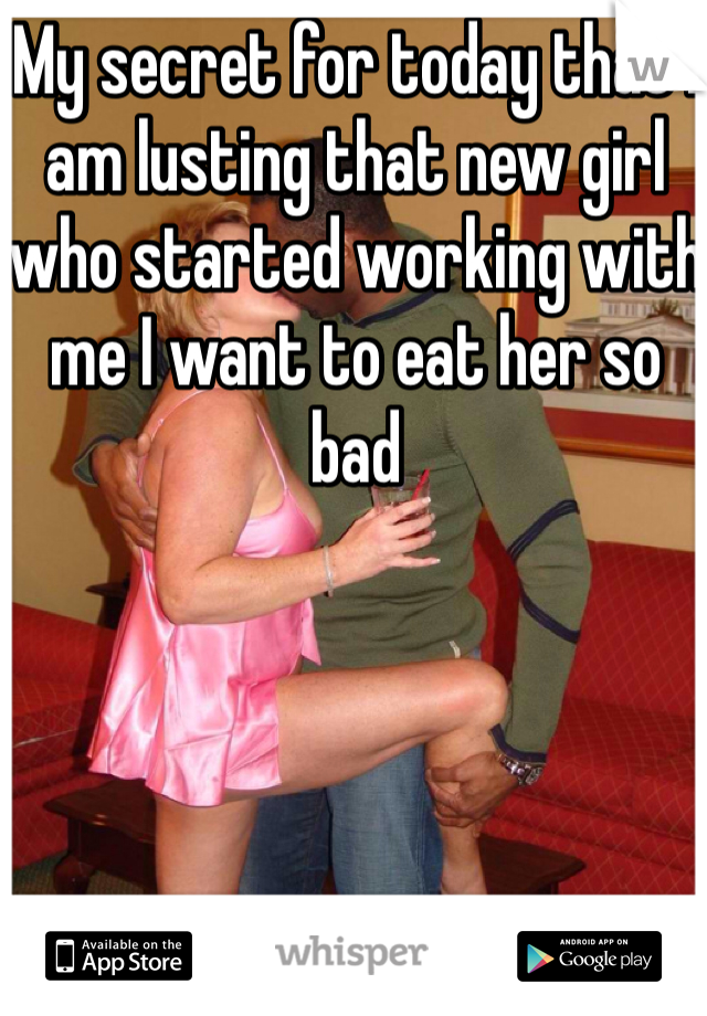 My secret for today that I am lusting that new girl who started working with me I want to eat her so bad 