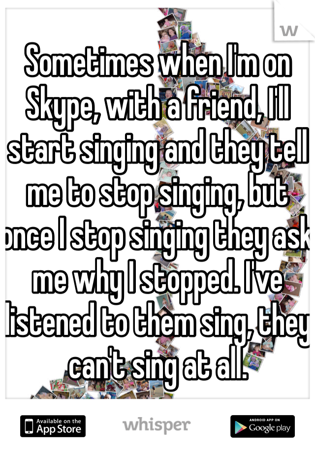 Sometimes when I'm on Skype, with a friend, I'll start singing and they tell me to stop singing, but once I stop singing they ask me why I stopped. I've listened to them sing, they can't sing at all.