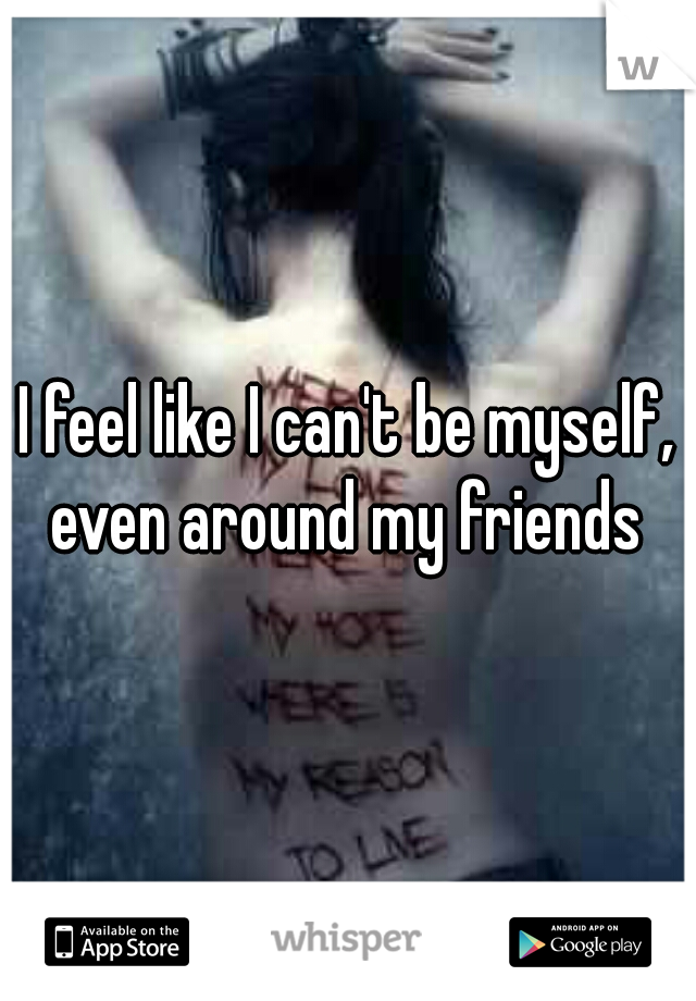 I feel like I can't be myself, even around my friends 