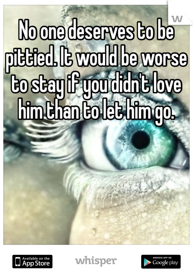 No one deserves to be pittied. It would be worse to stay if you didn't love him than to let him go.