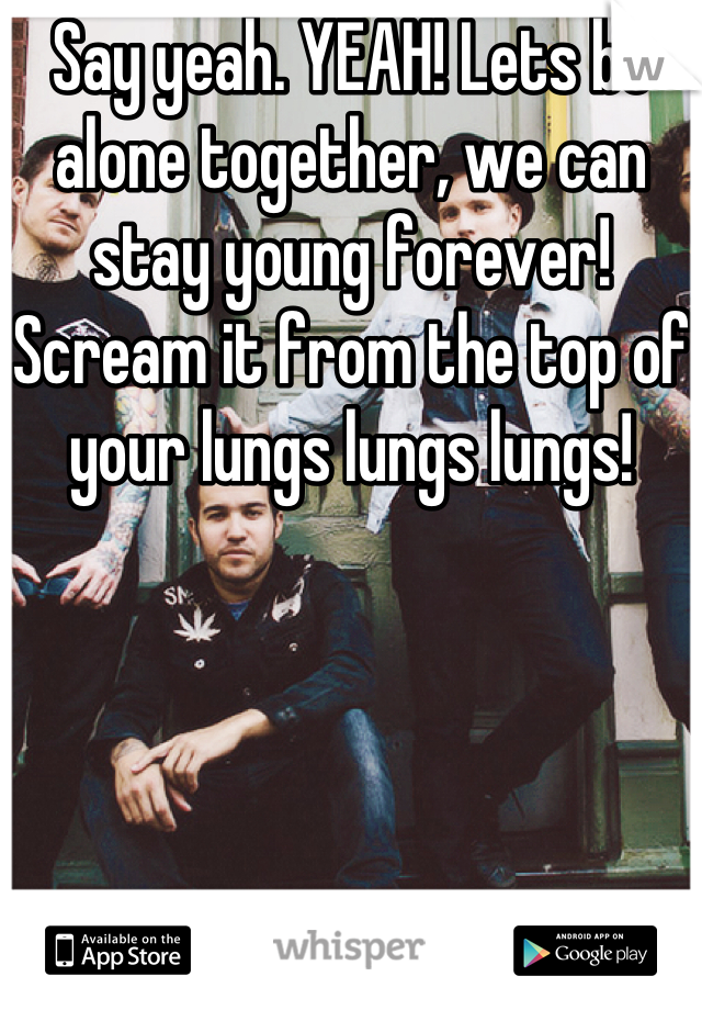 Say yeah. YEAH! Lets be alone together, we can stay young forever! Scream it from the top of your lungs lungs lungs!