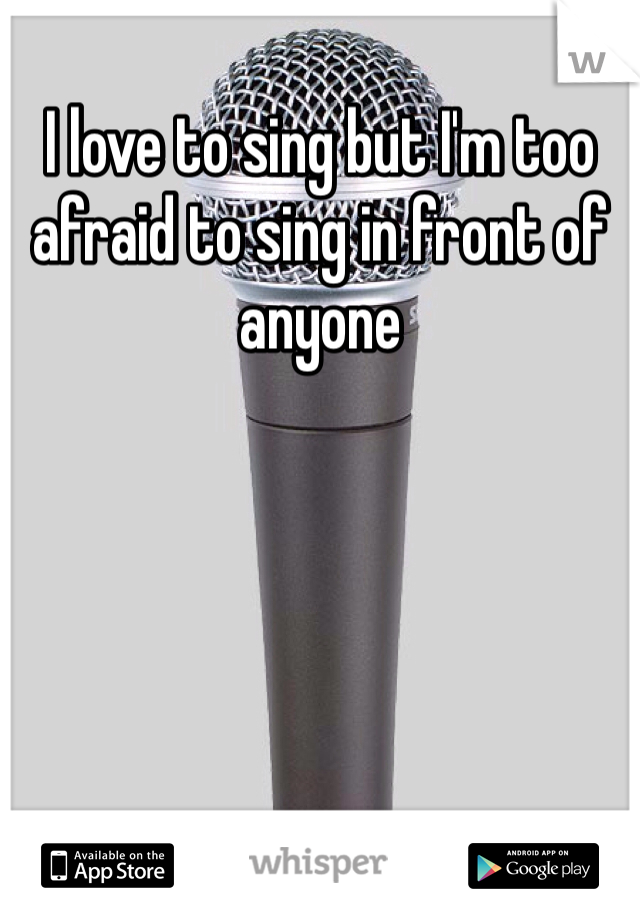 I love to sing but I'm too afraid to sing in front of anyone 