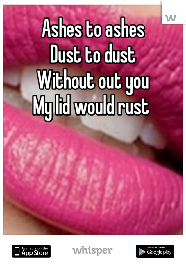 Ashes to ashes 
Dust to dust 
Without out you 
My lid would rust 
