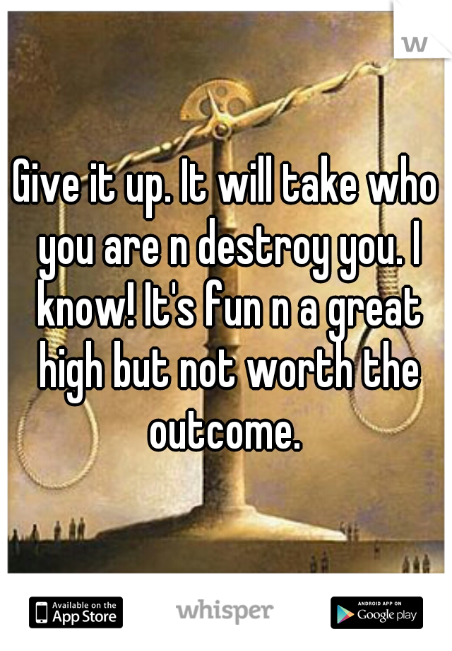 Give it up. It will take who you are n destroy you. I know! It's fun n a great high but not worth the outcome. 