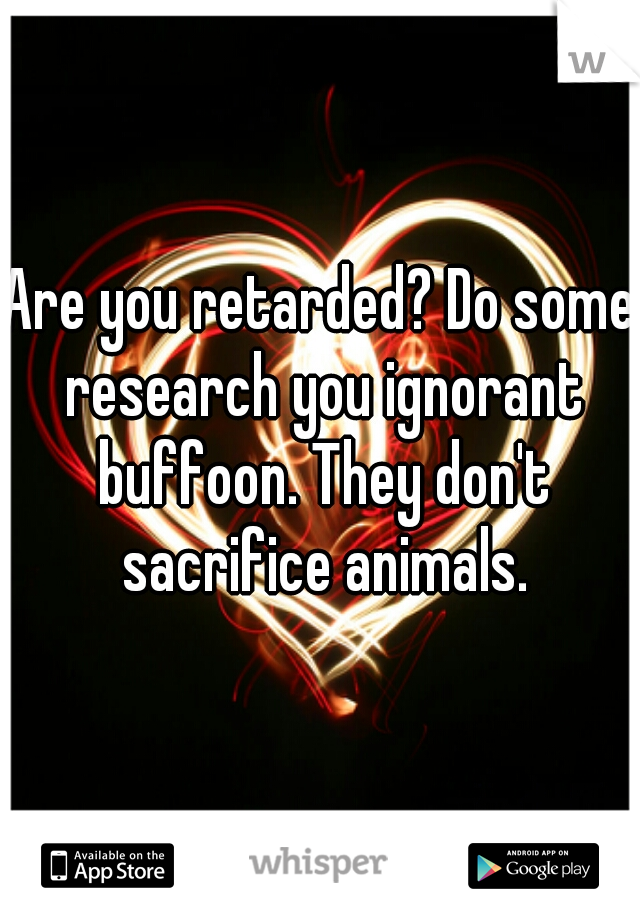 Are you retarded? Do some research you ignorant buffoon. They don't sacrifice animals.
