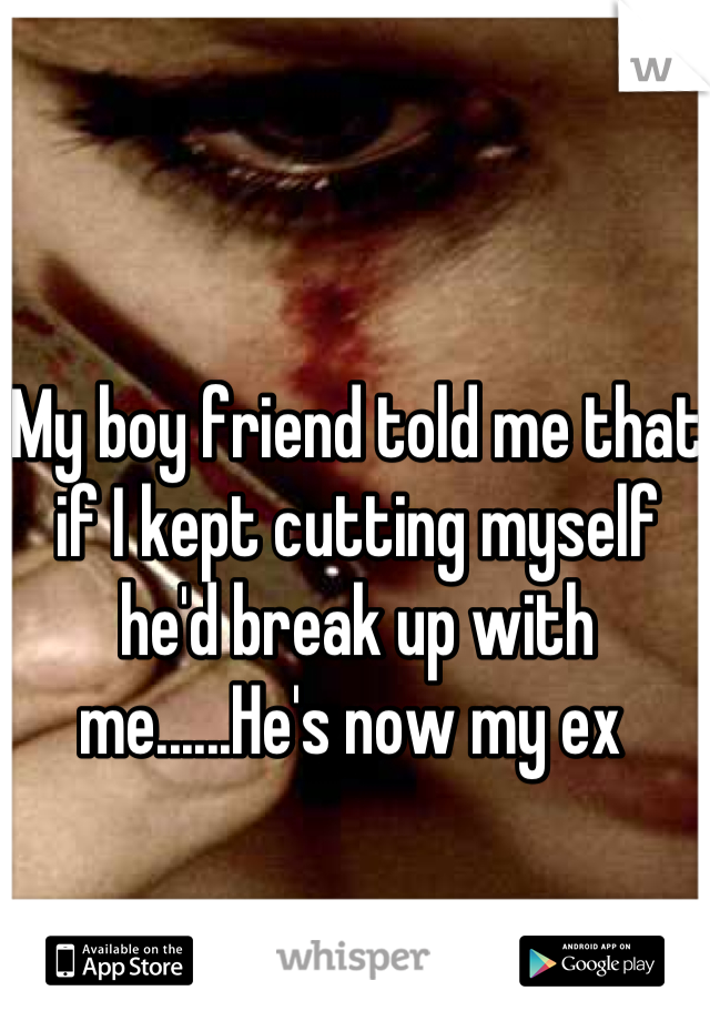 My boy friend told me that if I kept cutting myself he'd break up with me......He's now my ex 