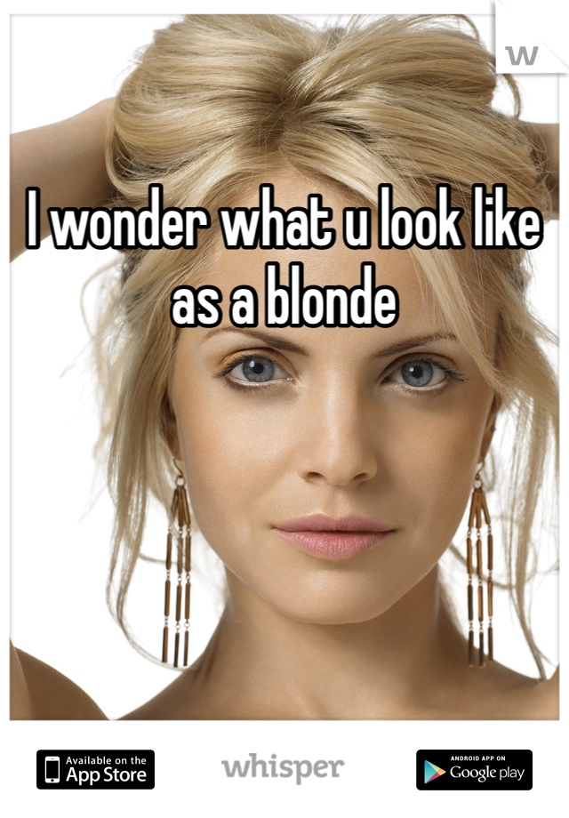 I wonder what u look like as a blonde 
