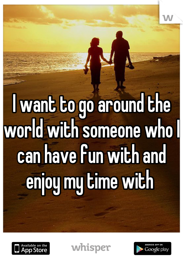 I want to go around the world with someone who I can have fun with and enjoy my time with 