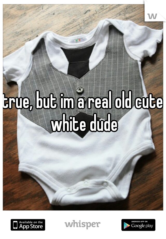 true, but im a real old cute white dude