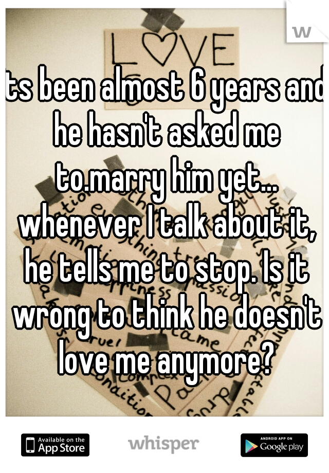 Its been almost 6 years and he hasn't asked me to.marry him yet... whenever I talk about it, he tells me to stop. Is it wrong to think he doesn't love me anymore?