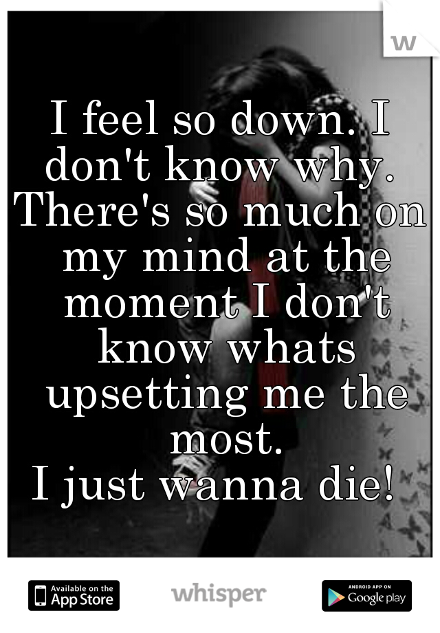 I feel so down. I don't know why. 
There's so much on my mind at the moment I don't know whats upsetting me the most.
I just wanna die! 