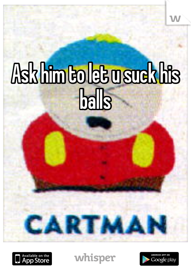 Ask him to let u suck his balls 
