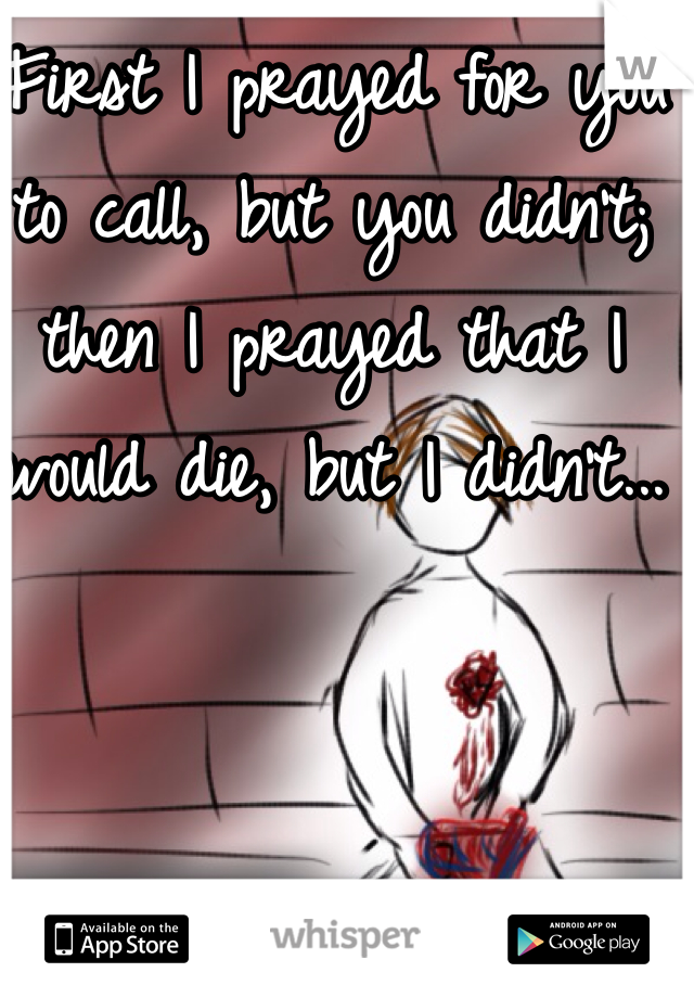First I prayed for you to call, but you didn't; then I prayed that I would die, but I didn't...