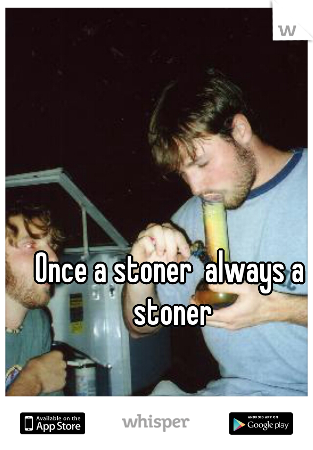 Once a stoner  always a stoner