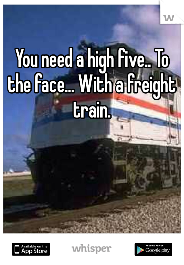 You need a high five.. To the face... With a freight train.