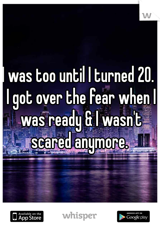 I was too until I turned 20.  I got over the fear when I was ready & I wasn't scared anymore. 