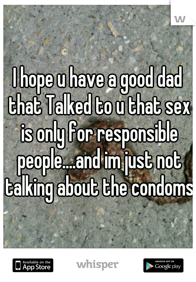 I hope u have a good dad that Talked to u that sex is only for responsible people....and im just not talking about the condoms 