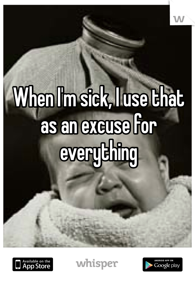 When I'm sick, I use that as an excuse for everything