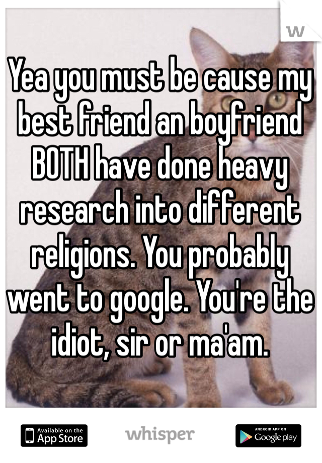 Yea you must be cause my best friend an boyfriend BOTH have done heavy research into different religions. You probably went to google. You're the idiot, sir or ma'am.