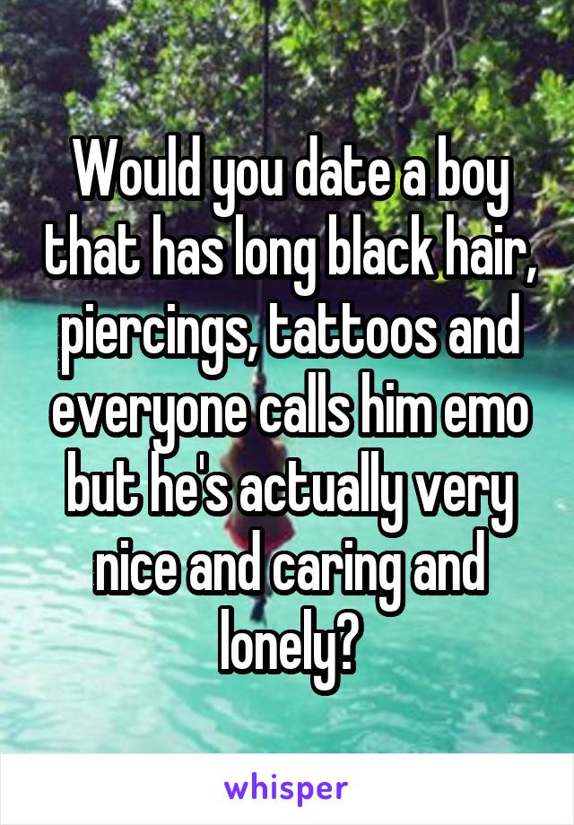 Would you date a boy that has long black hair, piercings, tattoos and everyone calls him emo but he's actually very nice and caring and lonely?