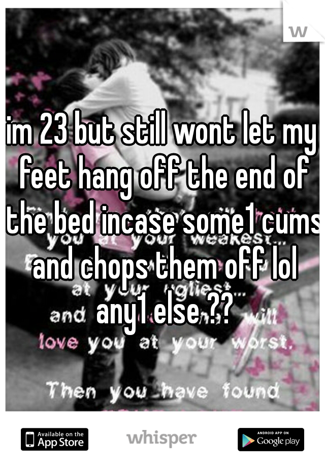 im 23 but still wont let my feet hang off the end of the bed incase some1 cums and chops them off lol any1 else ??