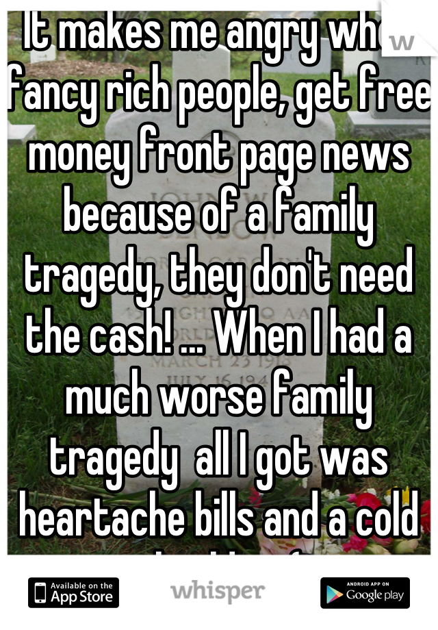 It makes me angry when fancy rich people, get free money front page news because of a family tragedy, they don't need the cash! ... When I had a much worse family tragedy  all I got was heartache bills and a cold shoulder :(