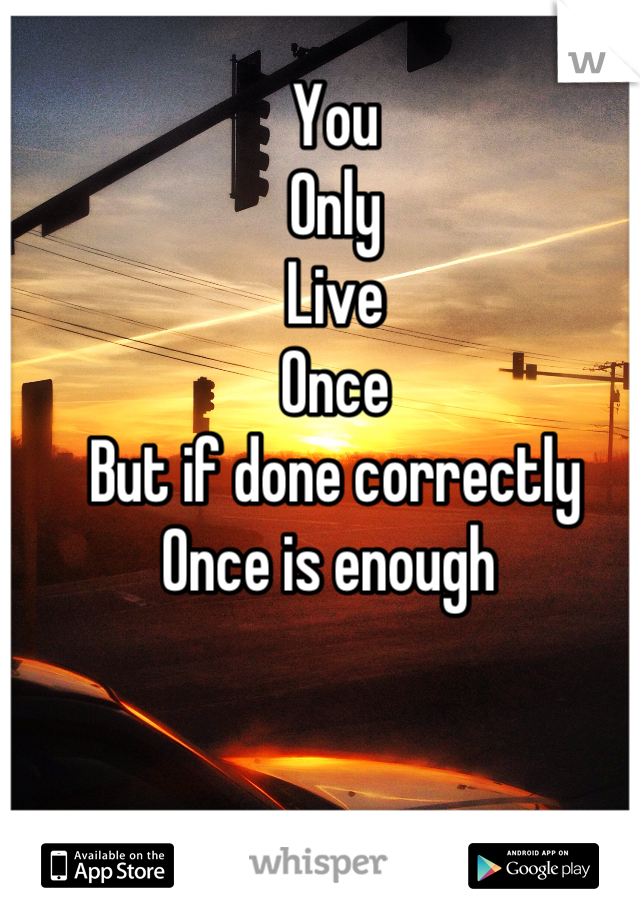 You
Only
Live 
Once
But if done correctly
Once is enough 