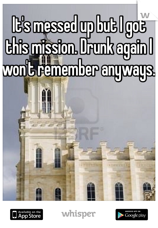 It's messed up but I got this mission. Drunk again I won't remember anyways. 