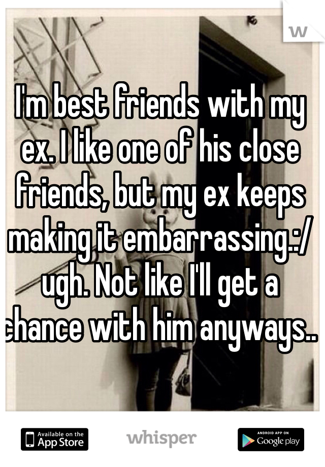 I'm best friends with my ex. I like one of his close friends, but my ex keeps making it embarrassing.:/ ugh. Not like I'll get a chance with him anyways.. 