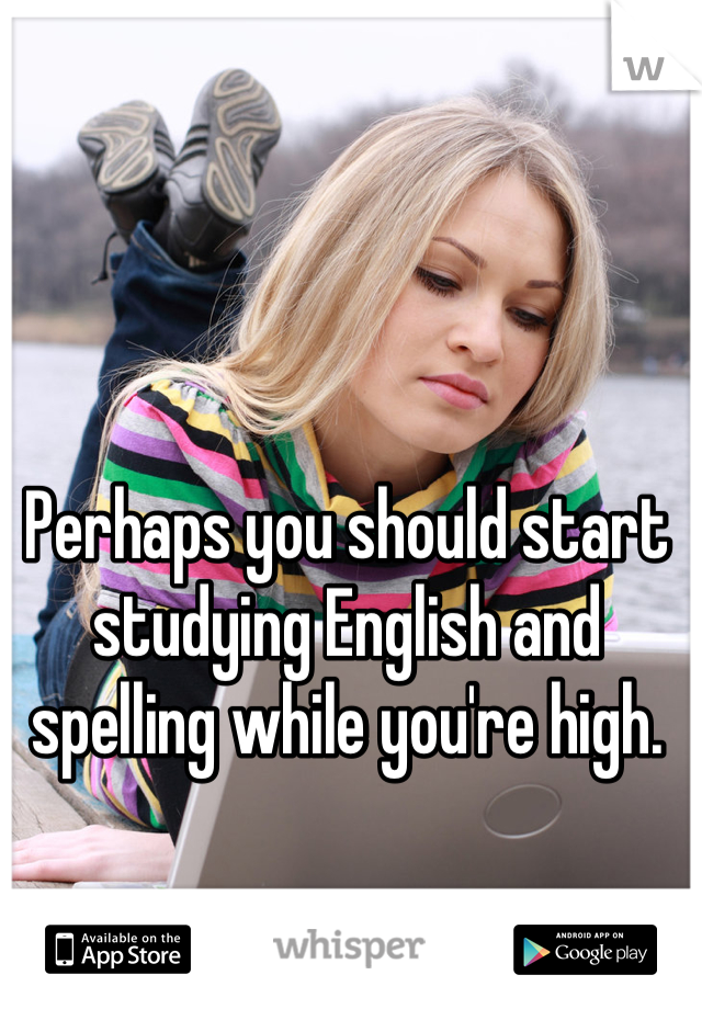 Perhaps you should start studying English and spelling while you're high.