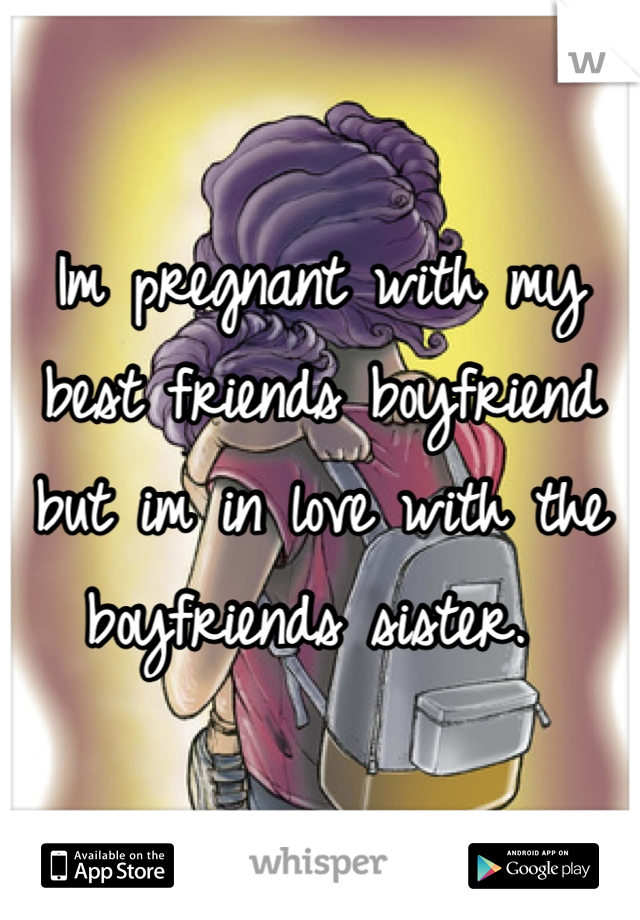 Im pregnant with my best friends boyfriend but im in love with the boyfriends sister. 